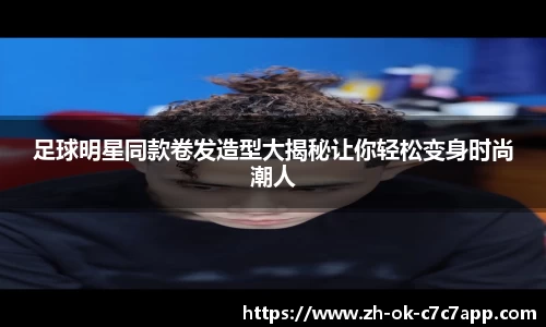 足球明星同款卷发造型大揭秘让你轻松变身时尚潮人